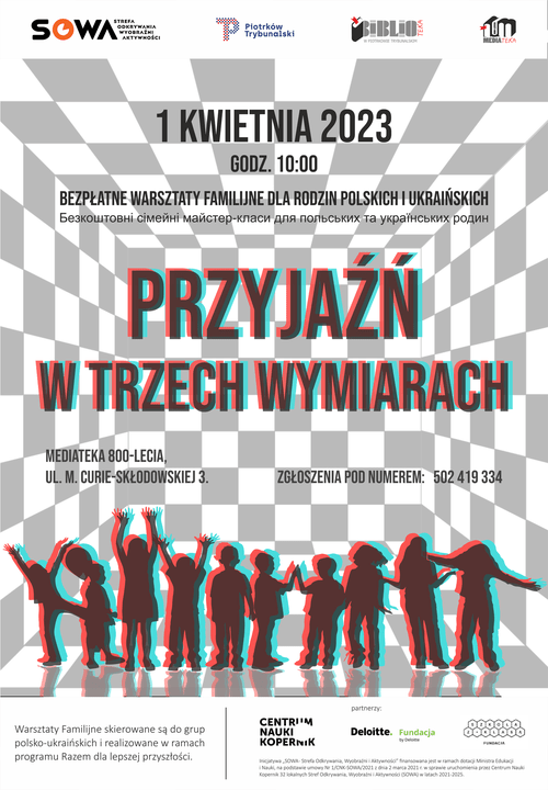 Warsztaty Familijne "Przyjaźń w trzech wymiarach" 9 Plakat informujący o wydarzeniu. Bezpłatne warsztaty "Przyjaźń w trzech wymiarach" przeprowadzone będą 1 kwietnia 2023 roku o godzinie 10:00 w Mediatece 800-lecia na ulicy Marie Curie-Skłodowskiej 3 w Piotrkowie Trybunalskim; zapisy pod numerem 502 419 334. Plakat ma tło w białe i szare czworokąty, tworzące iluzję optyczną pudełka, na którym widać grafikę dzieci,których są trzy warstwy: czarna, czerwona i niebieska, tworząc obraz 3D. Taki sam styl wykorzystano do napisu informującym o nazwie wydarzenia. Na górze plakatu widnieją logo Strefy Odkrywania Wyobraźni Aktywności, miasta Piotrków Trybunalski, Miejskiej Biblioteki Publicznej w Piotrkowie Trybunalskim oraz Mediateki 800-lecia. Na dole znajdują się logo Centrum Nauki Kopernik i innych partnerów wydarzenia. Zdjęcie: MBP.