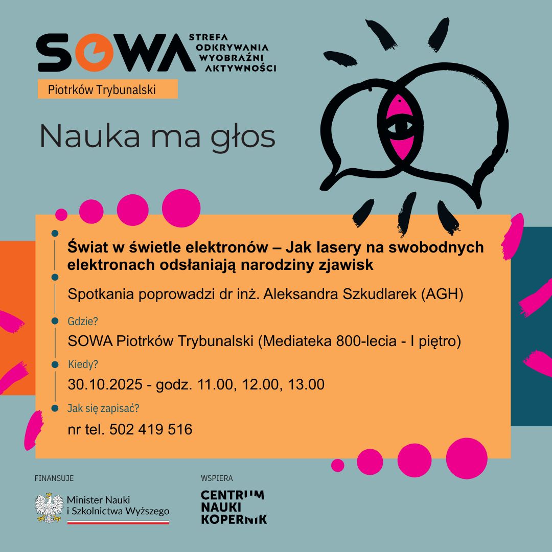 Nauka ma Głos - kim jest dr inż. Aleksandra Szkudlarek? 7 Zdjęcie przedstawia plakat zachęcający do spotkania z naukowczynią - Aleksandrą Szkudlarek. Tytuł spotkania "Świat w świetle elektronów – Jak lasery na swobodnych elektronach odsłaniają narodziny zjawisk". Spotkanie ma się odbyć w SOWA Piotrków Trybunalski w Mediatece 800-lecia na I piętrze w godzinach 11.00, 12.00, 13.00 dnia 30 października 2025 roku. Zapisy pod numerem telefonu 502 419 516. Plakat jest w kolorach zielono, niebiesko, pomarańczowo-różowych. Napisy znajdują się na pomarańczowym tle. W lewym górnym rogu znajduje się logo SOWA i napis Nauka ma głos. W lewym dolnym rogu znajdują się logotypy Ministerstwa Nauki i Szkolnictwa Wyższego oraz Centrum Nauki Kopernik.