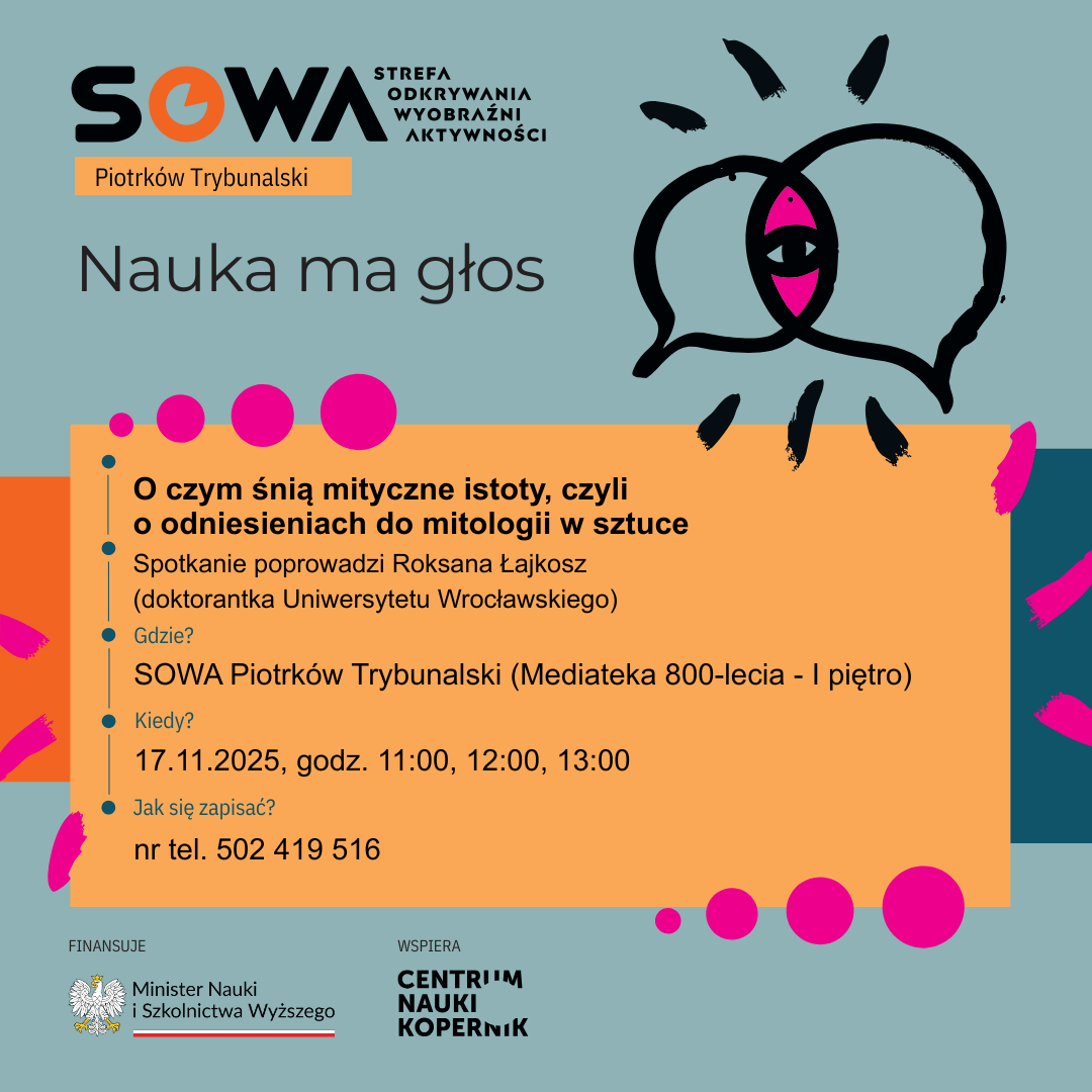 Zdjęcie przedstawia plakat zachęcający do spotkania z naukowczynią - Roksaną Łajkosz. Tytuł spotkania "O czym śnią mityczne istoty, czyli o odniesieniach do mitologii w sztuce". Spotkanie ma się odbyć w SOWA Piotrków Trybunalski w Mediatece 800-lecia na I piętrze w godzinach 11:00, 12:00, 13:00, dnia 17 listopada 2025 roku. Zapisy pod numerem telefonu 502 419 516. Plakat jest w kolorach zielono, niebiesko, pomarańczowo-różowych. Napisy znajdują się na pomarańczowym tle. W lewym górnym rogu znajduje się logo SOWA i napis Nauka ma głos. W lewym dolnym rogu znajdują się logotypy Ministerstwa Nauki i Szkolnictwa Wyższego oraz Centrum Nauki Kopernik.